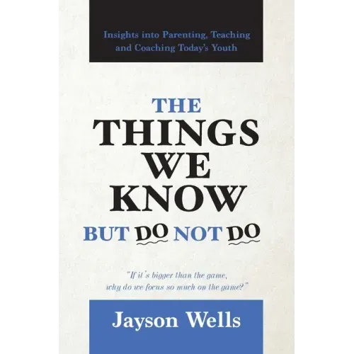 The Things We Know But Do Not Do: Insights into Parenting, Teaching and Coaching Today's Youth