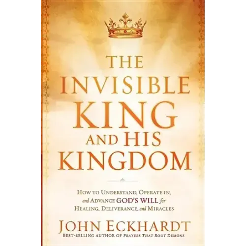 The Invisible King and His Kingdom: How to Understand, Operate In, and Advance God's Will for Healing, Deliverance, and Miracles