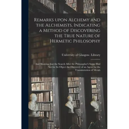 Remarks Upon Alchemy and the Alchemists, Indicating a Method of Discovering the True Nature of Hermetic Philosophy: and Showing That the Search After