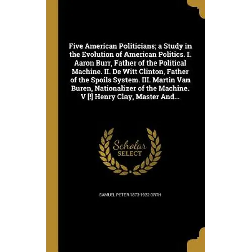 Five American Politicians; a Study in the Evolution of American Politics. I. Aaron Burr, Father of the Political Machine. II. De Witt Clinton, Father