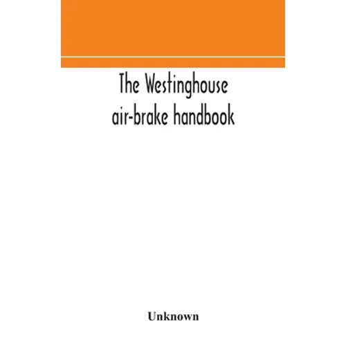 The Westinghouse Air-Brake Handbook; A Convenient Reference Book For All Persons Interested In The Construction, Installation, Operation, Care, Mainte