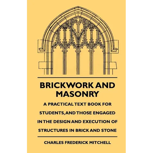 Brickwork And Masonry - A Practical Text Book For Students, And Those Engaged In The Design And Execution Of Structures In Brick And Stone