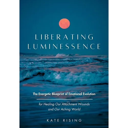 Liberating Luminessence: The Energetic Blueprint of Emotional Evolution for Healing Our Attachment Wounds and Our Aching World