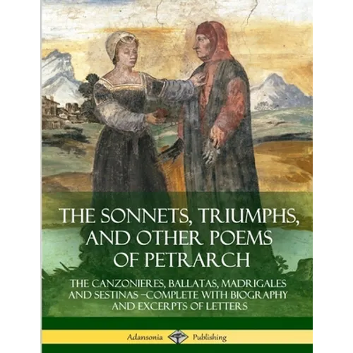 The Sonnets, Triumphs, and Other Poems of Petrarch: The Canzonieres, Ballatas, Madrigales and Sestinas - Complete with Biography and Excerpts of Lette