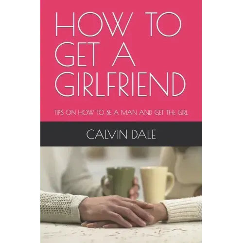 How to Get a Girlfriend: Tips on How to Be a Man and Get the Girl