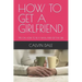 How to Get a Girlfriend: Tips on How to Be a Man and Get the Girl