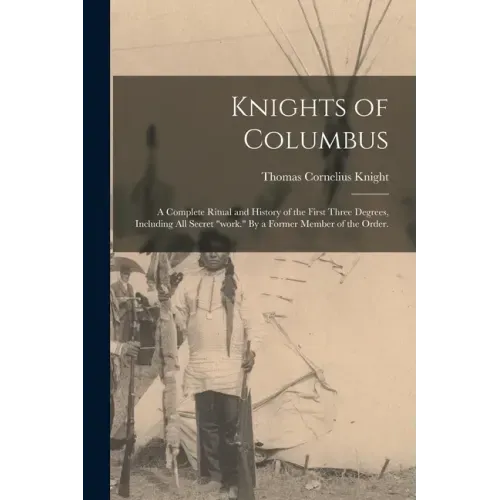 Knights of Columbus: A Complete Ritual and History of the First Three Degrees, Including All Secret "work." By a Former Member of the Order