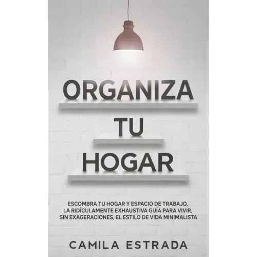 Organiza tu hogar: Escombra tu hogar y espacio de trabajo. La ridículamente exhaustiva guía para vivir, sin exageraciones, el estilo de vida minimalis
