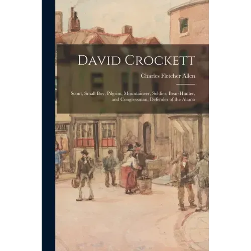 David Crockett: Scout, Small Boy, Pilgrim, Mountaineer, Soldier, Bear-hunter, and Congressman, Defender of the Alamo