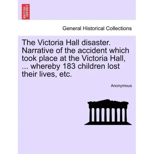 The Victoria Hall Disaster. Narrative of the Accident Which Took Place at the Victoria Hall, ... Whereby 183 Children Lost Their Lives, Etc.