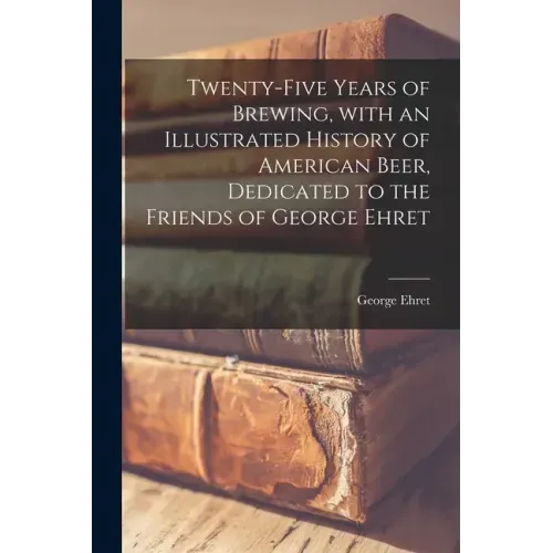 Twenty-five Years of Brewing, With an Illustrated History of American Beer, Dedicated to the Friends of George Ehret