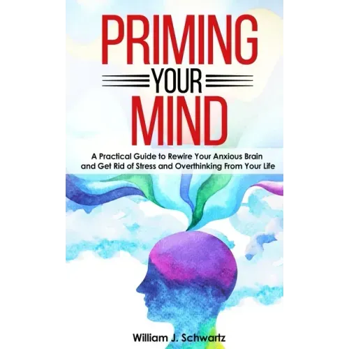 Priming Your Mind: A Practical Guide to Rewire Your Anxious Brain and Get Rid of Stress and Overthinking From Your Life