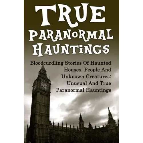 True Paranormal Hauntings: Bloodcurdling Stories Of Haunted Houses, People And Unknown Creatures: Unusual And True Paranormal Hauntings