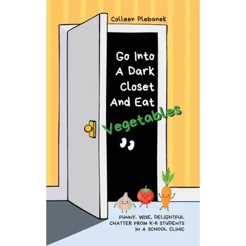 Go Into A Dark Closet And Eat Vegetables: Funny, wise, delightful chatter from K-6 students in a school clinic