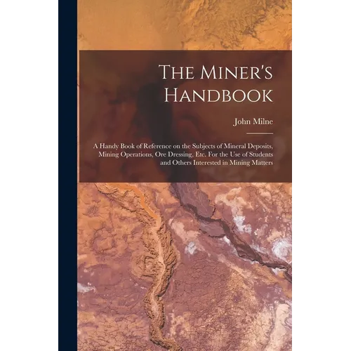 The Miner's Handbook: A Handy Book of Reference on the Subjects of Mineral Deposits, Mining Operations, ore Dressing, etc. For the use of St