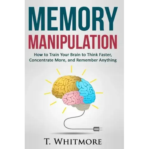 Memory Manipulation: How to Train Your Brain to Think Faster, Concentrate More, and Remember Anything