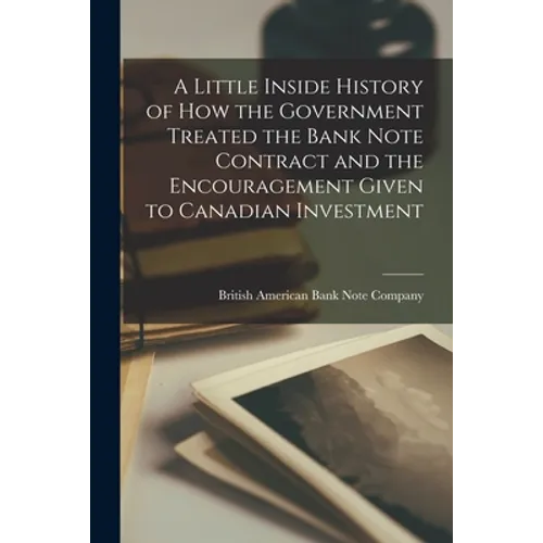 A Little Inside History of How the Government Treated the Bank Note Contract and the Encouragement Given to Canadian Investment [microform] - Paperback