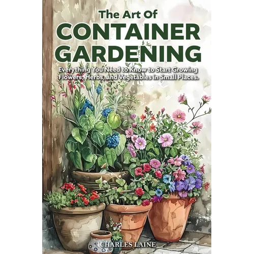 The Art of Container Gardening: Everything You Need to Know to Start Growing Flowers, Herbs, and Vegetables in Small Places