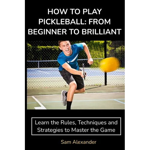 How to Play Pickleball: FROM BEGINNER TO BRILLIANT: Learn the Rules, Techniques and Strategies to Master the Game