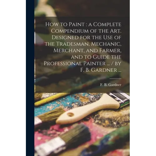 How to Paint: a Complete Compendium of the Art. Designed for the Use of the Tradesman, Mechanic, Merchant, and Farmer, and to Guide