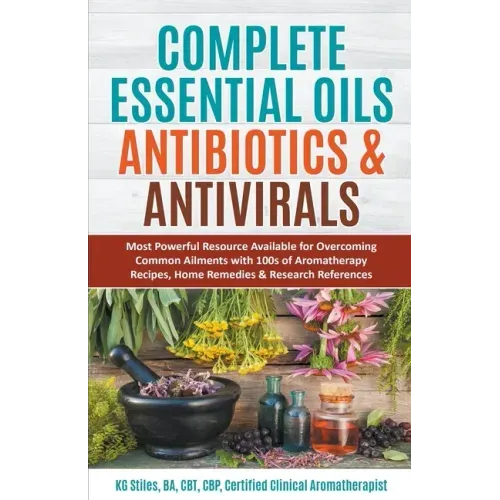 Complete Essential Oil Antibiotics & Antivirals: Most Powerful Resource Available for Overcoming Ailments with 100s of Aromatherapy Recipes, Home Reme