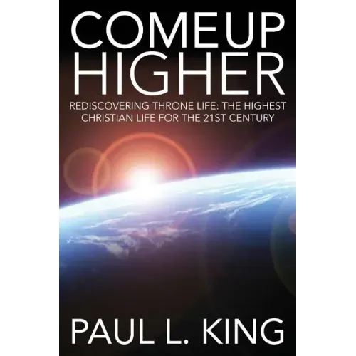 Come Up Higher: Rediscovering Throne Life: The Highest Christian Life For The 21st Century