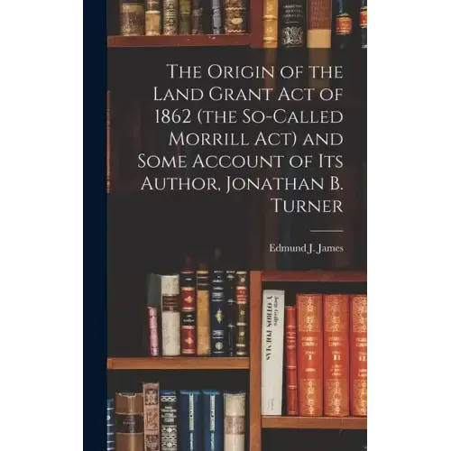 The Origin of the Land Grant act of 1862 (the So-called Morrill act) and Some Account of its Author, Jonathan B. Turner