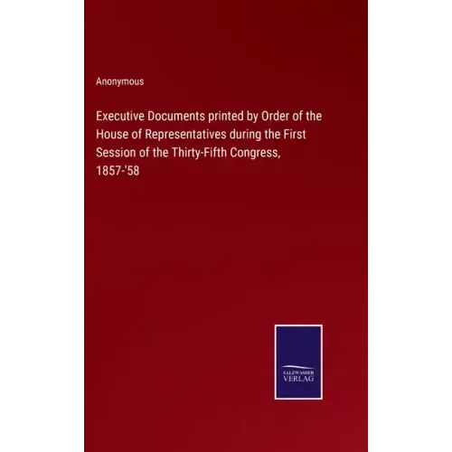 Executive Documents printed by Order of the House of Representatives during the First Session of the Thirty-Fifth Congress, 1857-'58
