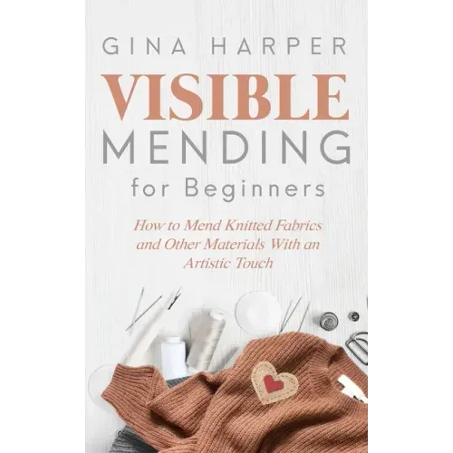 Visible Mending for Beginners: How to Mend Knitted Fabrics and Other Materials With an Artistic Touch