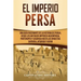 El Imperio Persa: Una guía fascinante de la historia de Persia, desde los antiguos imperios aqueménida, partenopeo y sasánida hasta las