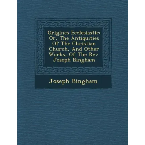 Origines Ecclesiastic�: Or, The Antiquities Of The Christian Church, And Other Works, Of The Rev. Joseph Bingham