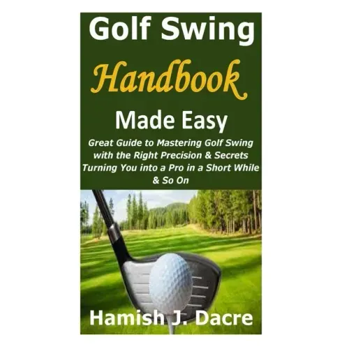 Golf Swing Handbook Made Easy: Great Guide to Mastering Golf Swing with the Right Precision & Secrets Turning You into a Pro in a Short While & So On