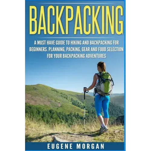 Backpacking: A Must Have Guide To Hiking And BackPacking For Beginners. Planning, Packing, Gear And Food Selection For Your Backpacking Adventures.