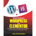 Mastering WordPress And Elementor: A Definitive Guide to Building Custom Websites Using WordPress and Elementor Plugin