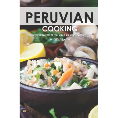 Peruvian Cooking: Discover the Flavors of Peru With These 30 Delicious Recipes!