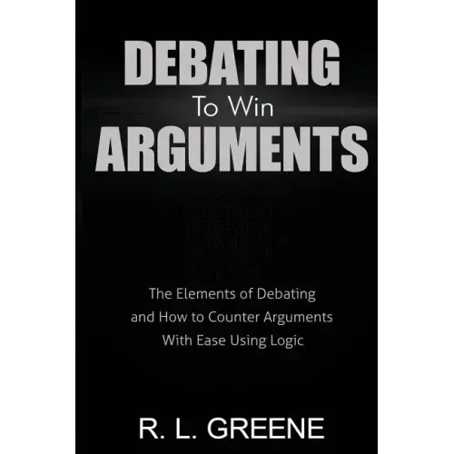 Debating to Win Arguments: The Elements of Debating and How to Counter Arguments with Ease Using Logic