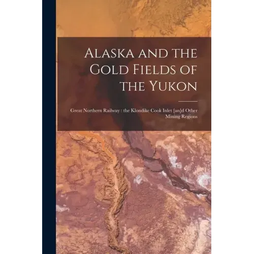 Alaska and the Gold Fields of the Yukon [microform]: Great Northern Railway: the Klondike Cook Inlet [an]d Other Mining Regions