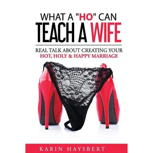 What A 'Ho' Can Teach A Wife: Real Talk About Creating Your Hot, Holy & Happy Marriage