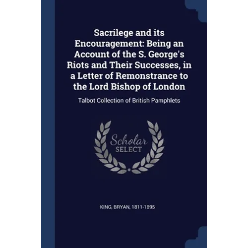 Sacrilege and its Encouragement: Being an Account of the S. George's Riots and Their Successes, in a Letter of Remonstrance to the Lord Bishop of Lond