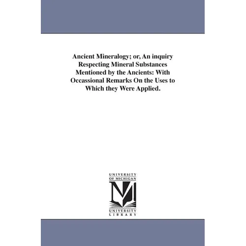 Ancient Mineralogy; or, An inquiry Respecting Mineral Substances Mentioned by the Ancients: With Occassional Remarks On the Uses to Which they Were Ap