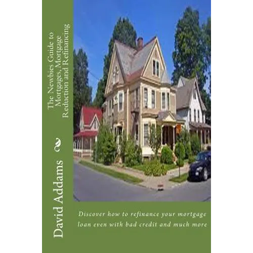 The Newbies Guide to Mortgages, Mortgage Reduction and Refinancing: Discover how to refinance your mortgage loan even with bad credit and much more