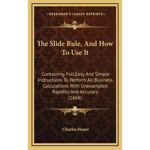 The Slide Rule, And How To Use It: Containing Full, Easy And Simple Instructions To Perform All Business Calculations With Unexampled Rapidity And Acc