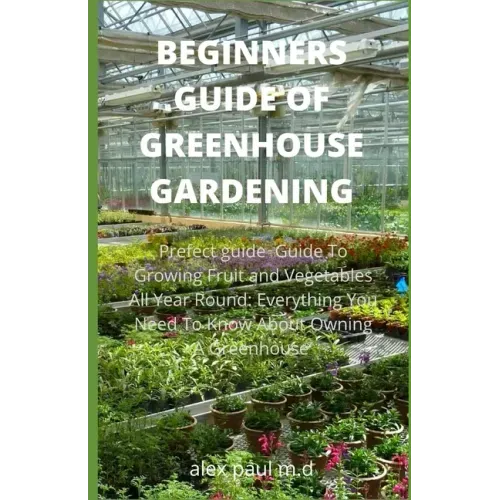 Beginners Guide of Greenhouse Gardening: Prefect guide Guide To Growing Fruit and Vegetables All Year Round: Everything You Need To Know About Owning