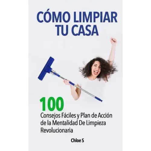 Cómo Limpiar Tu Casa: 100 Consejos Fáciles y Plan de Acción de la Mentalidad De Limpieza Revolucionaria