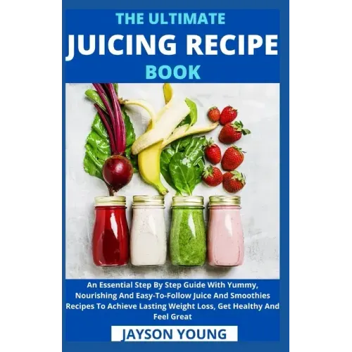 The Ultimate Juicing Recipe Book: An Essential Step By Step Guide With Yummy, Nourishing And Easy-To-Follow Juice And Smoothies Recipes To Achieve Las