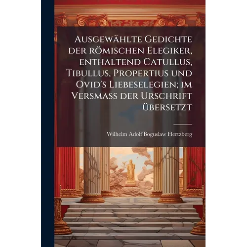 Ausgewählte Gedichte der römischen Elegiker, enthaltend Catullus, Tibullus, Propertius und Ovid's Liebeselegien; im Versmass der Urschrift übersetzt