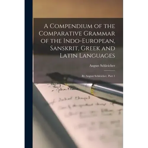 A Compendium of the Comparative Grammar of the Indo-European, Sanskrit, Greek and Latin Languages: By August Schleicher, Part 1