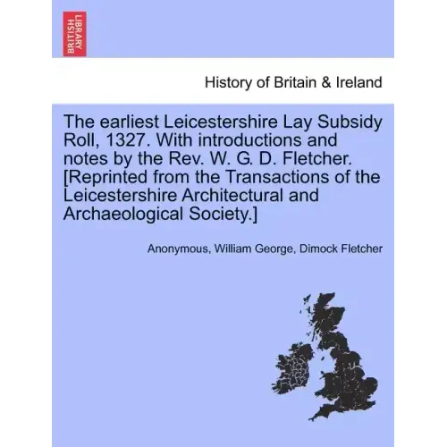 The Earliest Leicestershire Lay Subsidy Roll, 1327. with Introductions and Notes by the REV. W. G. D. Fletcher. [Reprinted from the Transactions of th
