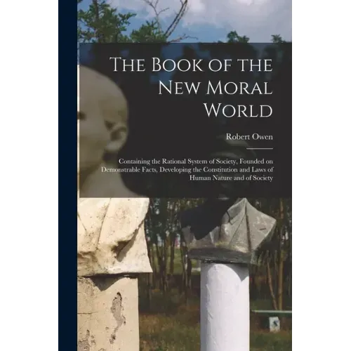 The Book of the New Moral World: Containing the Rational System of Society, Founded on Demonstrable Facts, Developing the Constitution and Laws of Hum