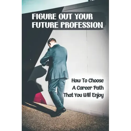 Figure Out Your Future Profession: How To Choose A Career Path That You Will Enjoy: Choosing A Career Path